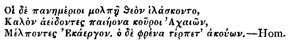 Greek: Oi dè panaemérioi molpàe theòn hiláskonto,
Kalòn aeídontes paiáeona kouroi Achaiôn,
Mélpontes Ekáergon. Ho dè phréna térpet akoúôn. Hom.