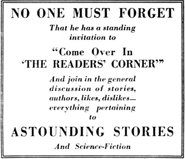 NO ONE MUST FORGET

That he has a standing
invitation to

"Come Over In
'THE READERS' CORNER'"

And join in the general
discussion of stories,
authors, likes, dislikes&mdash;everything
pertaining
to

ASTOUNDING STORIES

And Science-Fiction