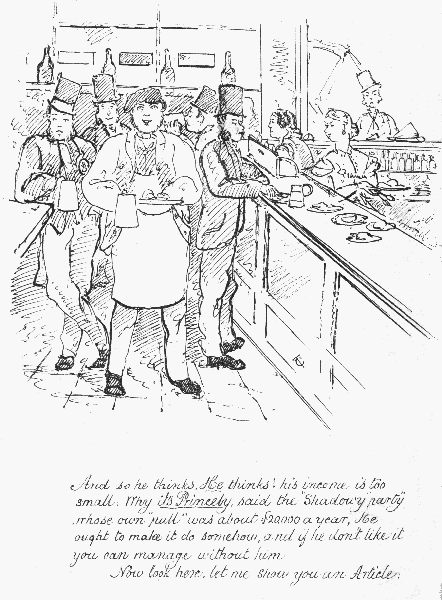And so he thinks, He thinks! his income is too small; Why
 it's Princely, said the "Shadowy party" whose own "pull" was about
�20,000 a year, He ought to make it do somehow, and if he don't like it
 you can manage without him. Now look here, let me show you an Article.