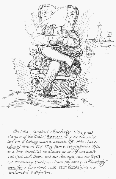 Ha! Ha! laughed "Somebody", to "the" great danger of the
"Winks"; Of course, and we shouldn't dream of taking such a scamp. We,
Hem, have always drawn Our staff from a very different class, and  why
shouldn't we always do so, We are quite satisfied with them, and our
Business, and our Profits are Increasing yearly.&mdash;&mdash;Upon my word said
"Somebody" everything connected with "Our House" gives me unlimited
 satisfaction.