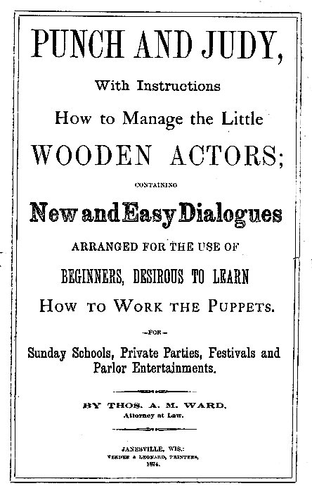 PUNCH AND JUDY,

With Instructions
How to Manage the Little
WOODEN ACTORS;

CONTAINING

New and Easy Dialogues
ARRANGED FOR THE USE OF
BEGINNERS, DESIROUS TO LEARN
How to Work the Puppets.

--FOR--

Sunday Schools, Private Parties, Festivals and
Parlor Entertainments.

BY THOS. A. M. WARD,
Attorney at Law.

JANESVILLE, WIS.:
VEEDER & LEONARD, PRINTERS,
1874.