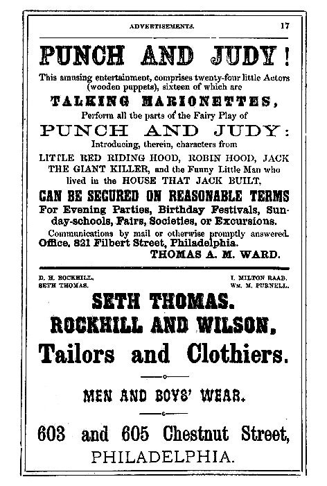 PUNCH AND JUDY!

This amusing entertainment, comprises twenty-four little Actors
(wooden puppets), sixteen of which are

TALKING MARIONETTES,

Perform all the parts of the Fairy Play of

PUNCH AND JUDY:

Introducing, therein, characters from

LITTLE RED RIDING HOOD, ROBIN HOOD, JACK
THE GIANT KILLER, and the Funny Little Man who
lived in the HOUSE THAT JACK BUILT,

CAN BE SECURED ON REASONABLE TERMS

For Evening Parties, Birthday Festivals, Sunday-schools,
Fairs, Societies, or Excursions.

Communications by mail or otherwise promptly answered.

Office. 821 Filbert Street, Philadelphia.

THOMAS A. M. WARD.

D. H. ROCKHILL.      I. MILTON RAAB.
SETH THOMAS.         Wm. M. PURNELL.

SETH THOMAS.

ROCKHILL AND WILSON,

Tailors and Clothiers,

MEN AND BOYS' WEAR.

603 and 605 Chestnut Street,

PHILADELPHIA.