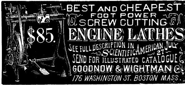 [Illustration: $85. BEST and CHEAPEST
 FOOT POWER SCREW CUTTING ENGINE LATHES
        SEE FULL DESCRIPTION IN
         Scientific American July 27
        SEND FOR ILLUSTRATED CATALOGUE GOODNOW & WIGHTMAN 176 WASHINGTON ST. BOSTON MASS.]