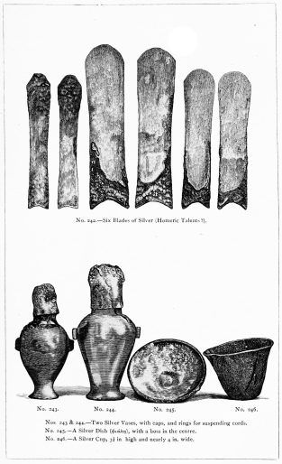 No. 242.&mdash;Six Blades of Silver (Homeric Talents?).

Nos. 243 & 244.&mdash;Two Silver Vases, with caps, and rings for suspending
cords.

No. 245.&mdash;A Silver Dish (φιάλη), with a boss in the centre.

No. 246.&mdash;A Silver Cup, 3-1/3 in. high and nearly 4 in. wide.

THE TREASURE OF PRIAM.

Page 328.

