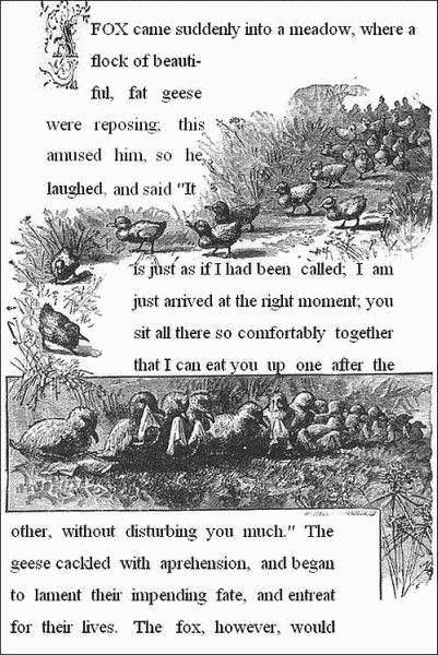 A fox came suddenly into a meadow, where a flock of beautiful, fat
geese were reposing; this amused him, so he laughed, and said,"It is
just as if I had been called; I am just arrived at the right moment;
you sit all there so comfortably together, that I can eat you up one
after the other, without disturbing you much." The geese cackled with
apprehension, and began to lament their impending fate, and entreat for
their lives. The fox, however, would