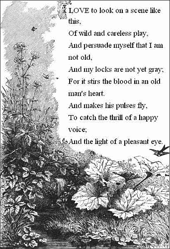 I love to look on a scene like this,
    Of wild and careless play,
  And persuade myself that I am not old,
    And my locks are not yet gray;
  For it stirs the blood in an old man's heart.
    And makes his pulses fly,
  To catch the thrill of a happy voice;
    And the light of a pleasant eye.