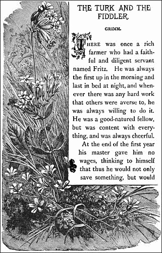 THE TURK AND THE FIDDLER.&mdash;&mdash;

GRIMM.


There was once a rich farmer who had a faithful and diligent servant
named Fritz. He was always the first up in the morning and last in bed
at night, and whenever there was any hard work that others were averse
to, he was always willing to do it. He was a good-natured fellow, but
was content with everything, and was always cheerful.

At the end of the first year his master gave him no wages, thinking to
himself that thus he would not only save something, but would 