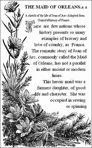THE MAID OF ORLEANS.&mdash;&mdash;

A sketch of the life of Joan of Arc.&mdash;&mdash;Adapted from Guizot's History of
France.&mdash;&mdash;


There are few nations whose history presents so many examples of
bravery and love of country, as France. The romantic story of Joan of
Arc, commonly called the Maid of Orleans, has not a parallel in either
ancient or modern times.

This heroic maid was a farmers daughter, of good life and character.
She was occupied in sewing or spinning