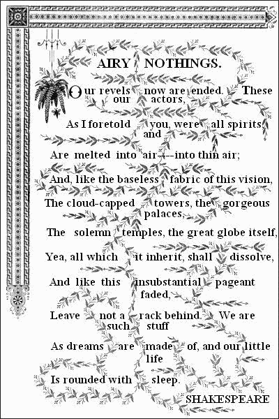 AIRY NOTHINGS.&mdash;&mdash;


  Our revels now are ended. These our actors,
  As I foretold you, were all spirits, and
  Are melted into air &mdash; into thin air;
  And, like the baseless fabric of this vision,
  The cloud-capped towers, the gorgeous palaces,
  The solemn temples, the great globe itself,
  Yea, all which it inherit, shall dissolve,
  And like this insubstantial pageant faded,
  Leave not a rack behind. We are such stuff
  As dreams are made of, and our little life
  Is rounded with sleep.&mdash;&mdash;

  SHAKESPEARE.