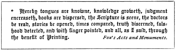 * * Hereby tongues are knowne, knowledge groweth, judgement
encreaseth, books are dispersed, the Scripture is seene, the doctors
be read, stories be opened, times compared, truth discerned,
falshood detected, and with finger pointed, and all, as I said,
through the benefit of Printing. Fox’s Acts and Monuments.