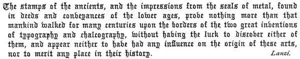 The stamps of the ancients, and the impressions from the seals of
metal, found in deeds and conveyances of the lower ages, prove nothing
more than that mankind walked for many centuries upon the borders
of the two great inventions of typography and chalcography, without
having the luck to discover either of them, and appear neither to have
had any influence on the origin of these arts, nor to merit any place
in their history. Lanzi.