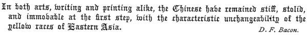
   In both arts, writing and printing alike, the Chinese have
   remained stiff, stolid, and immovable at the first step, With the
   characteristic unchangeability of the yellow races of Eastern Asia.
   D. F. Bacon.
 