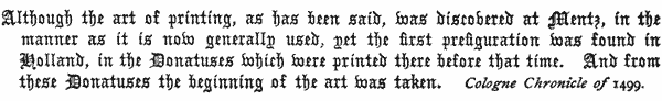 Although the art of printing, as has been said, was discovered
   at Mentz, in the manner as it is now generally used, yet the
   first prefiguration was found in Holland, in the Donatuses which
   were printed there before that time. And from these Donatuses the
   beginning of the art was taken.

   Cologne Chronicle of 1499.