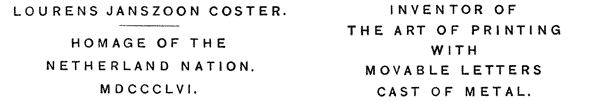 
 LOURENS JANSZOON COSTER.

 HOMAGE OF THE
 NETHERLAND NATION.
 MDCCCLVI.

 INVENTOR OF
 THE ART OF PRINTING
 WITH
 MOVABLE LETTERS
 CAST OF METAL.