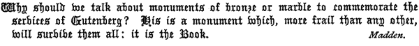 Why should we talk about monuments of bronze or marble to
  commemorate the services of Gutenberg? His is a monument which, more
  frail than any other, will survive them all: it is the Book.
  Madden.