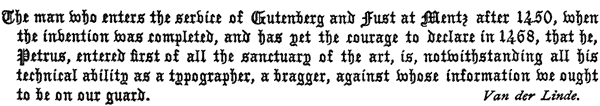 The man who enters the service of Gutenberg and Fust at Mentz
  after 1450, when the invention was completed, and has yet the courage
  to declare in 1468, that he, Petrus, entered first of all the
  sanctuary of the art, is, notwithstanding all his technical ability
  as a typographer, a bragger, against whose information we ought to be
  on our guard. Van der Linde.