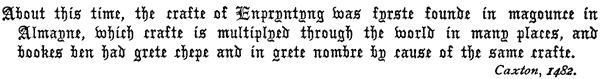 About this time, the crafte of Enpryntyng was fyrste founde in magounce in
Almayne, which crafte is multiplyed through the world in many places, and
bookes ben had grete chepe and in grete nombre by cause of the same crafte.
Caxton, 1482.