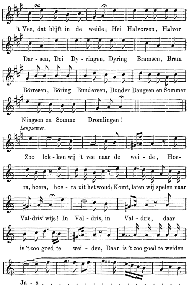 ’t Vee, dat blijft in de weide; Hei Halvorsen, Halvor Dar - sen, Dei Dy - ringen, Dyring Bramsen, Bram Börresen, Böring Bundersen, Dunder Dangsen en Sommer Ningsen en Somme Dromlingen! Langzamer. Zoo lok - ken wij ’t vee naar de wei - de, Hoe- ra, hoera, hoe - ra uit het woud; Komt, laten wij spelen naar Val-dris’ wijs! In Val - dris, in Val - dris, daar is ’t zoo goed te wei - den, Daar is ’t zoo goed te weiden Ja - a . . . . . . . . . . . . . . . .