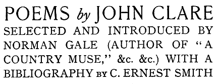 
POEMS by JOHN CLARE
SELECTED AND INTRODUCED BY
NORMAN GALE (AUTHOR OF “A
COUNTRY MUSE,” &c. &c.) WITH A
BIBLIOGRAPHY by C. ERNEST SMITH