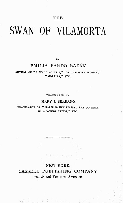 THE

SWAN OF VlLAMORTA

BY

EMILIA PARDO BAZ&Aacute;N

AUTHOR OF "A WEDDING TRIP," "A CHRISTIAN WOMAN,"
"MORRI&Ntilde;A," ETC.

TRANSLATED BY

MARY J. SERRANO

TRANSLATOR OF "MARIE BASHKIRTSEFF: THE JOURNAL
OF A YOUNG ARTIST," ETC.


NEW YORK
CASSELL PUBLISHING COMPANY
104 & 106 Fourth Avenue