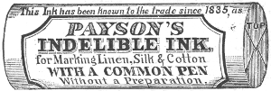 This Ink has been known to the trade since 1835, as
  PAYSON’S
  INDELIBLE INK,
  for Marking Linen, Silk & Cotton
  WITH A COMMON PEN
  Without a Preparation.