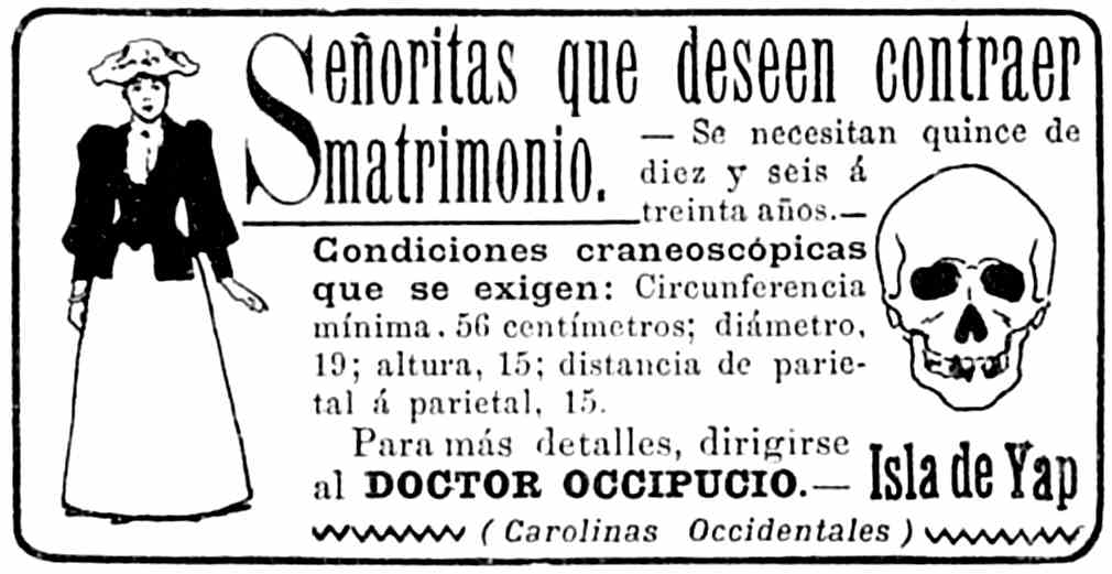 Anuncio: Señoritas que deseen contraer matrimonio. — Se
       necesitan quince de diez y seis a treinta años. — Condiciones
       craneoscópicas que se exigen: Circunferencia mínima, 56 centímetros;
       diámetro, 19; altura, 15; distancia de parietal a parietal, 15.
       Para más detalles, dirigirise al DOCTOR OCCIPUCIO. — Isla de Yap
       (Carolinas Occidentales)
